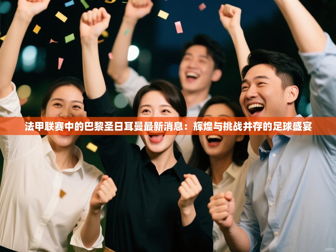 法甲联赛中的巴黎圣日耳曼最新消息：辉煌与挑战并存的足球盛宴